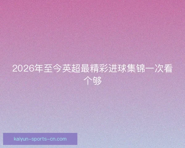 2026年至今英超最精彩进球集锦一次看个够 2026年至今英超最精彩进球集锦一次看个够