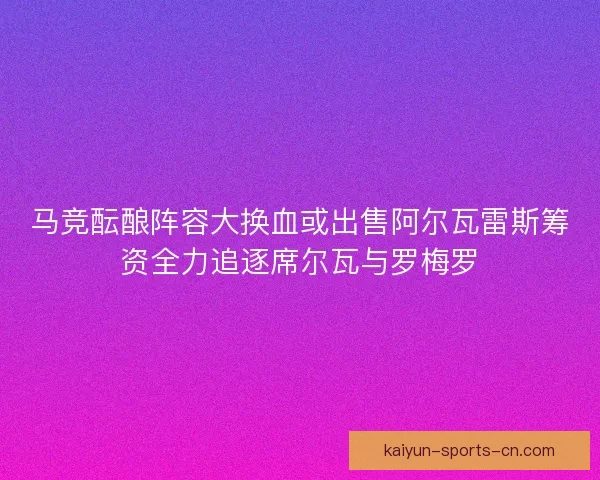 马竞酝酿阵容大换血或出售阿尔瓦雷斯筹资全力追逐席尔瓦与罗梅罗