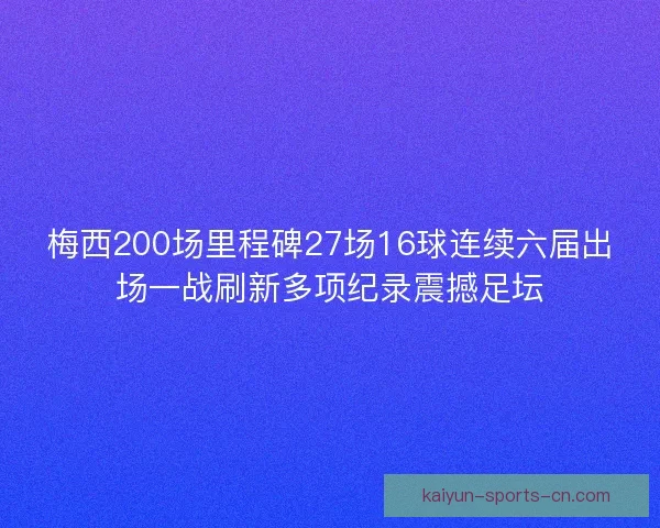 梅西200场里程碑27场16球连续六届出场一战刷新多项纪录震撼足坛 梅西200场里程碑27场16球连续六届出场一战刷新多项纪录震撼足坛