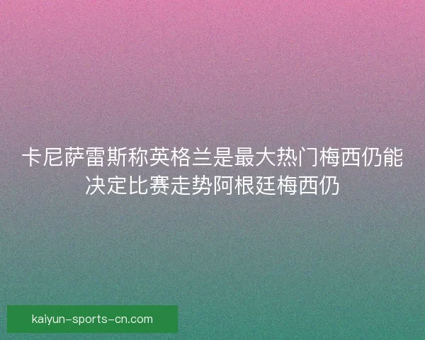 卡尼萨雷斯称英格兰是最大热门梅西仍能决定比赛走势阿根廷梅西仍