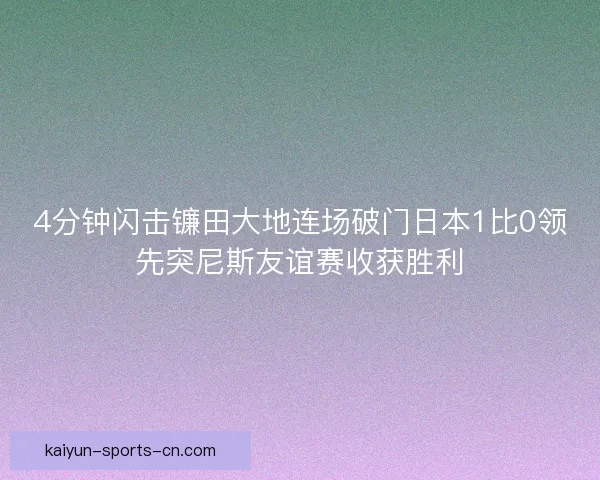 4分钟闪击镰田大地连场破门日本1比0领先突尼斯友谊赛收获胜利 4分钟闪击镰田大地连场破门日本1比0领先突尼斯友谊赛收获胜利
