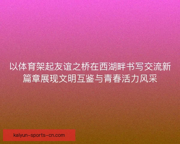 以体育架起友谊之桥在西湖畔书写交流新篇章展现文明互鉴与青春活力风采